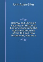 Hebrew and Christian Records: An Historical Enquiry Concerning the Age and Authorship of the Old and New Testaments, Volume 1