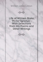 Life of William Blake, "Pictor Ignotus".: With Selections from His Poems and Other Writings