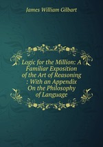 Logic for the Million: A Familiar Exposition of the Art of Reasoning : With an Appendix On the Philosophy of Language