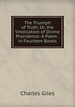 The Triumph of Truth, Or, the Vindication of Divine Providence: A Poem . in Fourteen Books