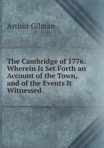 The Cambridge of 1776: Wherein Is Set Forth an Account of the Town, and of the Events It Witnessed
