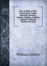 How to Write a Play: Letters from Augier, Banville, Dennery, Dumas, Godinet, Labiche, Legouv, Pailleron, Sardon and Zola