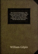 The Central Gold Region: The Grain, Pastoral and Gold Regions of North America. with Some New Views of Its Physical Geography; and Observations On the Pacific Railroad