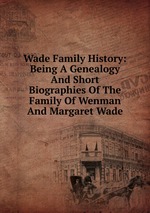 Wade Family History: Being A Genealogy And Short Biographies Of The Family Of Wenman And Margaret Wade