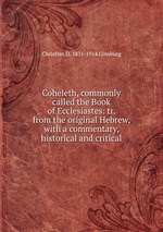 Coheleth, commonly called the Book of Ecclesiastes: tr. from the original Hebrew, with a commentary, historical and critical