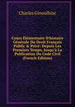 Cours lmentaire D`histoire Gnrale Du Droit Franais Public & Priv. Depuis Les Premiers Temps, Jusqu` La Publication Du Code Civil