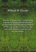 Heroes of three wars: comprising a series of biographical sketches of the most distinguished soldiers of the war of the revolution, the war with Mexico, and the war for the union
