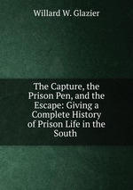 The Capture, the Prison Pen, and the Escape: Giving a Complete History of Prison Life in the South