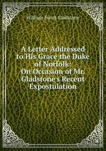 A Letter Addressed to His Grace the Duke of Norfolk: On Occasion of Mr. Gladstone`s Recent Expostulation
