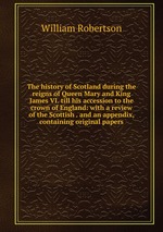 The history of Scotland during the reigns of Queen Mary and King James VI. till his accession to the crown of England: with a review of the Scottish . and an appendix, containing original papers