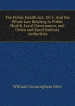 The Public Health Act, 1875: And the Whole Law Relating to Public Health, Local Government, and Urban and Rural Sanitary Authorities