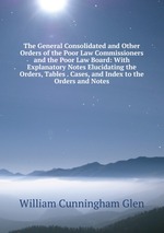 The General Consolidated and Other Orders of the Poor Law Commissioners and the Poor Law Board: With Explanatory Notes Elucidating the Orders, Tables . Cases, and Index to the Orders and Notes