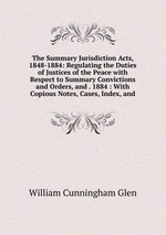 The Summary Jurisdiction Acts, 1848-1884: Regulating the Duties of Justices of the Peace with Respect to Summary Convictions and Orders, and . 1884 : With Copious Notes, Cases, Index, and