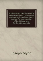 Rudimentary treatise on the construction of cranes and machinery: for raising heavy bodies, for the erection of buildings, and for hoisting goods