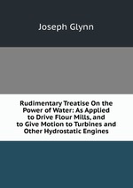 Rudimentary Treatise On the Power of Water: As Applied to Drive Flour Mills, and to Give Motion to Turbines and Other Hydrostatic Engines