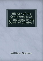 History of the Commonwealth of England: To the Death of Charles I