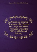 Godefroid De Bouillon: Chroniques Et Lgends Du Temps Des Deux Premires Croisades, 1095-1180 (French Edition)