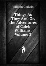 Things As They Are: Or, the Adventures of Caleb Williams, Volume 3