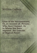 Lives of the Necromancers; Or, an Account of . Persons . Who Have Claimed . Or to Whom Has Been Imputed . the Exercise of Magical Power