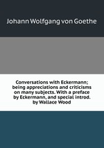 Conversations with Eckermann; being appreciations and criticisms on many subjects. With a preface by Eckermann, and special introd. by Wallace Wood