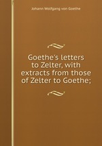 Goethe`s letters to Zelter, with extracts from those of Zelter to Goethe;