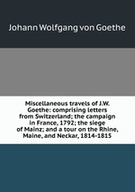 Miscellaneous travels of J.W. Goethe: comprising letters from Switzerland; the campaign in France, 1792; the siege of Mainz; and a tour on the Rhine, Maine, and Neckar, 1814-1815