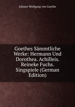 Goethes Smmtliche Werke: Hermann Und Dorothea Achilleis Reineke Fuchs Singspiele. Erster Band