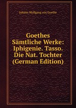 Goethes Smtliche Werke: Iphigenie. Tasso. Die Nat. Tochter (German Edition)