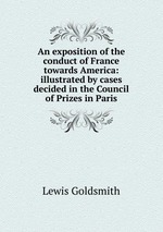 An exposition of the conduct of France towards America: illustrated by cases decided in the Council of Prizes in Paris