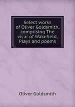 Select works of Oliver Goldsmith, comprising The vicar of Wakefield, Plays and poems