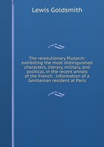 The revolutionary Plutarch: exhibiting the most distinguished characters, literary, military, and political, in the recent annals of the French . information of a Gentleman resident at Paris