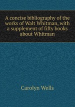 A concise bibliography of the works of Walt Whitman, with a supplement of fifty books about Whitman