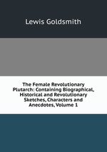 The Female Revolutionary Plutarch: Containing Biographical, Historical and Revolutionary Sketches, Characters and Anecdotes, Volume 1