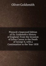 Pinnock`s Improved Edition of Dr. Goldsmith`s History of England: From the Invasion of Julius Caesar to the Death of George Ii, with a Continuation to the Year 1858