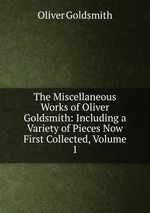 The Miscellaneous Works of Oliver Goldsmith: Including a Variety of Pieces Now First Collected, Volume 1