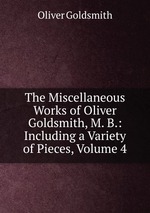 The Miscellaneous Works of Oliver Goldsmith, M. B.: Including a Variety of Pieces, Volume 4