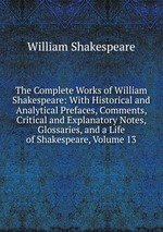 The Complete Works of William Shakespeare: With Historical and Analytical Prefaces, Comments, Critical and Explanatory Notes, Glossaries, and a Life of Shakespeare, Volume 13