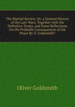 The Martial Review; Or, a General History of the Late Wars; Together with the Definitive Treaty, and Some Reflections On the Probable Consequences of the Peace By O. Goldsmith?