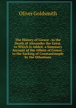 The History of Greece . to the Death of Alexander the Great. to Which Is Added, a Summary Account of the Affairs of Greece . to the Sacking of Constantinople by the Othomans