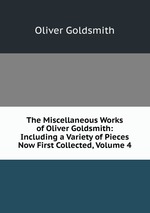The Miscellaneous Works of Oliver Goldsmith: Including a Variety of Pieces Now First Collected, Volume 4