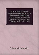 The Poetical Works of Oliver Goldsmith. with Remarks Attempting to Ascertain the Actual Scene of the Deserted Village, by R.H. Newell