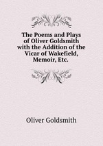 The Poems and Plays of Oliver Goldsmith with the Addition of the Vicar of Wakefield, Memoir, Etc.