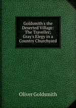 Goldsmith`s the Deserted Village: The Traveller; Gray`s Elegy in a Country Churchyard