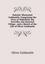 Dalziels` Illustrated Goldsmith: Comprising the Vicar of Wakefield, the Traveller, the Deserted Village . and a Sketch of the Life of Oliver Goldsmith