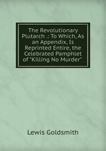 The Revolutionary Plutarch .: To Which, As an Appendix, Is Reprinted Entire, the Celebrated Pamphlet of "Killing No Murder"