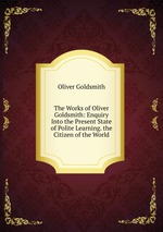 The Works of Oliver Goldsmith: Enquiry Into the Present State of Polite Learning. the Citizen of the World