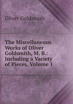 The Miscellaneous Works of Oliver Goldsmith, M. B.: Including a Variety of Pieces, Volume 1