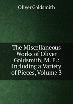 The Miscellaneous Works of Oliver Goldsmith, M. B.: Including a Variety of Pieces, Volume 3