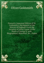 Pinnock`s Improved Edition of Dr. Goldsmith`s Abridgment of the History of England: From the Invasion of Julius Caesar to the Death of George Ii, with . Biographical, Historical, &c., Explai