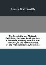 The Revolutionary Plutarch: Exhibiting the Most Distinguished Characters, Literary, Military, and Political, in the Recent Annals of the French Republic, Volume 3